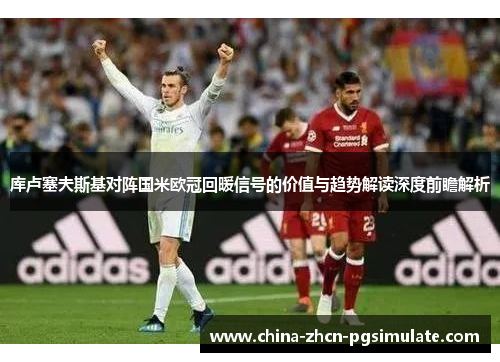 库卢塞夫斯基对阵国米欧冠回暖信号的价值与趋势解读深度前瞻解析 库卢塞夫斯基对阵国米欧冠回暖信号的价值与趋势解读深度前瞻解析