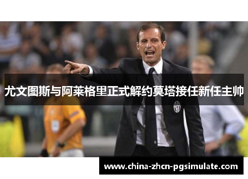 尤文图斯与阿莱格里正式解约莫塔接任新任主帅