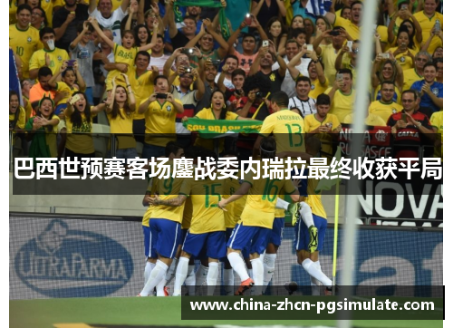 巴西世预赛客场鏖战委内瑞拉最终收获平局 巴西世预赛客场鏖战委内瑞拉最终收获平局